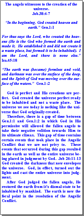 Text Box: The angels witnesses to the creation of the universe.  Job.38:4-7In the beginning, God created heaven and earth. Gen.1:1  For thus says the Lord, who created the heavens (He is the God who formed the earth and made it,  He established it and did not create it a waste place, but formed it to be inhabited).  I am the Lord, and there is none else.  Isa.45:18  The earth was (became) formless and void, and darkness was over the surface of the deep, and the Spirit of God was moving over the surface of the waters.  Gen.1:2     God is perfect and His creations are perfect.  God created the universe perfect ready to be inhabited and not a waste place.  The universe we see today is nothing like the universe that God originally created.       Therefore, there is a gap of time between Gen.1:1 and Gen.1:2 in which God in His permissive will allowed the fallen angels to take their negative volition towards Him to its ultimate climax.  This gap of time contains certain events that took place in the Angelic Conflict that we are not privy to.  These events that occurred during this gap resulted in the earth as well as the entire universe being placed in judgment by God.  Job 26:11-13  God created the darkness that now envelopes the universe.  God, in effect, turned out the lights and cast the entire universe into judgment.     After God judged the fallen angels, He restored the earth from its dismal state to be inhabited by mankind.  The earth is now the focal point in the resolution of the Angelic Conflict.