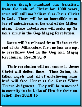 Text Box:      Even though mankind has benefited from the rule of Christ for 1000 years, some will still not believe that Jesus Christ is God.  There will be an incredible number of unbelievers at the end of the Millennium.  These unbelievers will make up Satans army in the Gog-Magog Revolution.     Satan will be released from Hades at the end of the Millennium for one last attempt to overthrow God in the Gog and Magog Revolution.  Rev.20:3,7-9     Their revolution will not succeed.  Jesus Christ will defeat them.  Then Satan, the fallen angels and all of unbelieving mankind will face Christ at the Great White Throne Judgment.  They will be sentenced to eternity in the Lake of Fire for their unbelief.  Rev.20:10-15