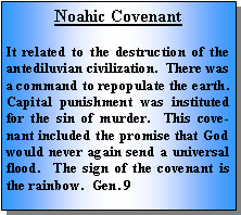 Text Box: Noahic CovenantIt related to the destruction of the antediluvian civilization.  There was a command to repopulate the earth.  Capital punishment was instituted for the sin of murder.  This covenant included the promise that God would never again send a universal flood.  The sign of the covenant is the rainbow.  Gen. 9
