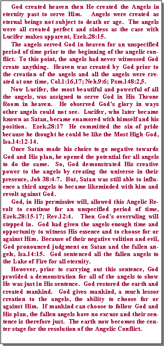 Text Box:      God created heaven then He created the Angels in eternity past to serve Him.   Angels were created as eternal beings not subject to death or age.  The angels were all created perfect and sinless as the case with Lucifer makes apparent, Ezek.28:15.       The angels served God in heaven for an unspecified period of time prior to the beginning of the angelic conflict.  To this point, the angels had never witnessed God create anything.  Heaven was created by God prior to the creation of the angels and all the angels were created at one time, Col.1:16,17; Neh.9:6; Psm.148:2,5.        Now Lucifer, the most beautiful and powerful of all the angels, was assigned to serve God in His Throne Room in heaven.  He observed Gods glory in ways other angels could not see.  Lucifer, who later became known as Satan, became enamored with himself and his position.  Ezek.28:17  He committed the sin of pride because he thought he could be like the Most High God, Isa.14:12-14.     Once Satan made his choice to go negative towards God and His plan, he opened the potential for all angels to do the same.  So, God demonstrated His creative power to the angels by creating the universe in their presence, Job 38:4-7.  But, Satan was still able to influence a third angels to became likeminded with him and revolt against God.       God, in His permissive will, allowed this Angelic Revolt to continue for an unspecified period of time, Ezek.28:15-17; Rev.12:4.   Then Gods overruling will stepped in.  God had given the angels enough time and opportunity to witness His essence and to choose for or against Him.  Because of their negative volition and evil, God pronounced judgment on Satan and the fallen angels, Isa.14:15.  God sentenced all the fallen angels to the Lake of Fire for all eternity.       However, prior to carrying out this sentence, God provided a demonstration for all of the angels to show He was just in His sentence.  God restored the earth and created mankind.  God gives mankind, a much lessor creation to the angels, the ability to choose for or against Him.  If mankind can choose to follow God and His plan, the fallen angels have no excuse and their sentence is therefore just.  The earth now becomes the center stage for the resolution of the Angelic Conflict.
